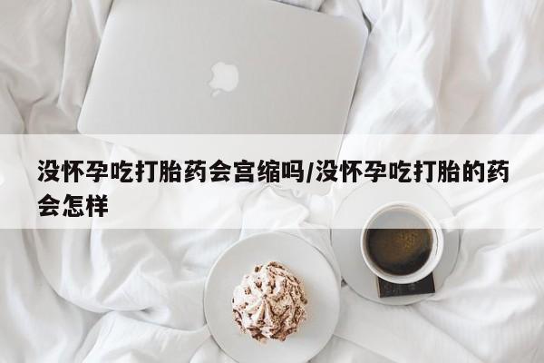 求买打胎药微信号没怀孕吃打胎药会宫缩吗/没怀孕吃打胎的药会怎样