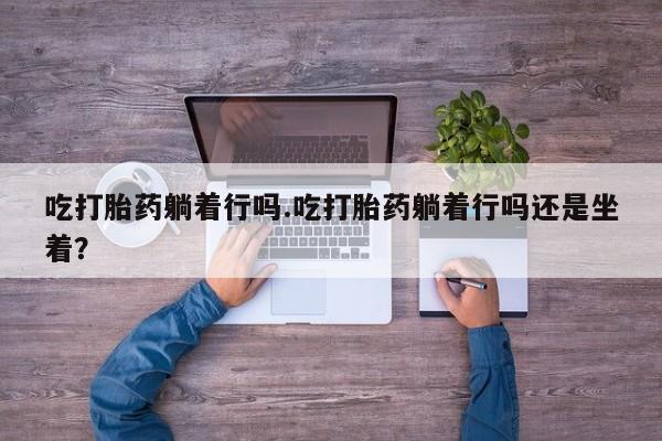 求买打胎药微信号吃打胎药躺着行吗.吃打胎药躺着行吗还是坐着？
