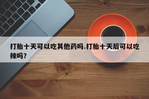 求买打胎药微信号打胎十天可以吃其他药吗.打胎十天后可以吃辣吗？