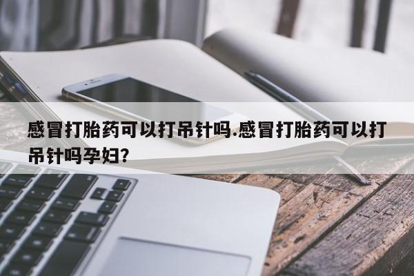 求买打胎药微信号感冒打胎药可以打吊针吗.感冒打胎药可以打吊针吗孕妇？