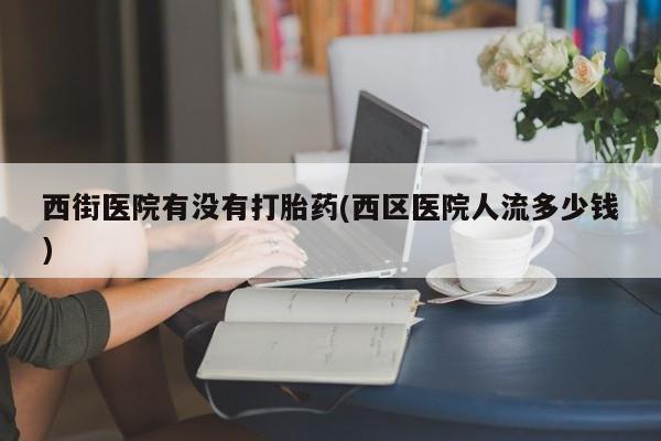 求买打胎药微信号西街医院有没有打胎药(西区医院人流多少钱)