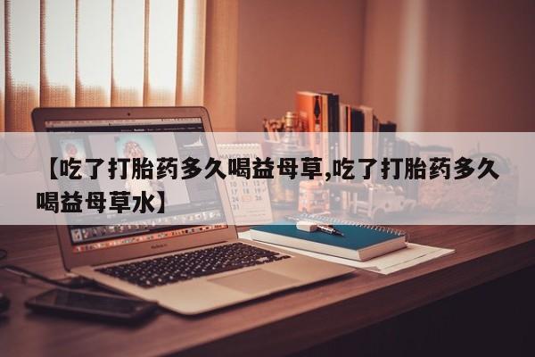 求买打胎药微信号【吃了打胎药多久喝益母草,吃了打胎药多久喝益母草水】