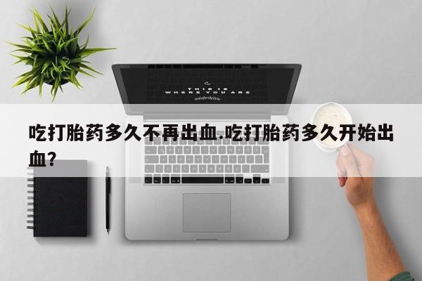求买打胎药微信号吃打胎药多久不再出血.吃打胎药多久开始出血？