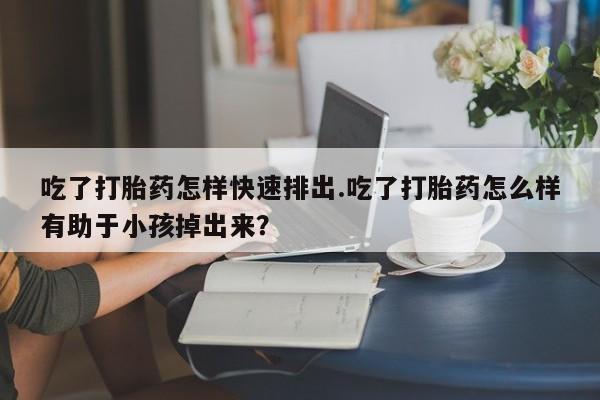 求买打胎药微信号吃了打胎药怎样快速排出.吃了打胎药怎么样有助于小孩掉出来？