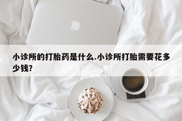 求买打胎药微信号小诊所的打胎药是什么.小诊所打胎需要花多少钱？