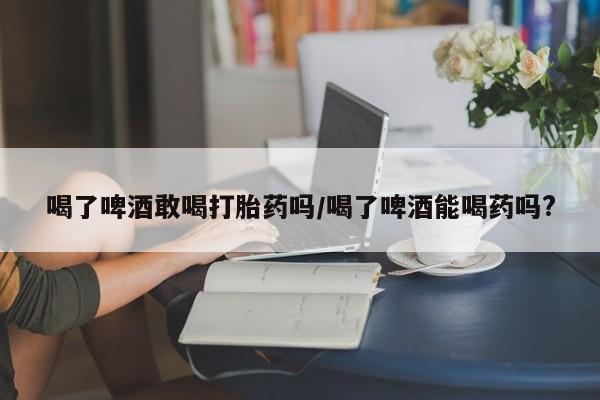 求买打胎药微信号喝了啤酒敢喝打胎药吗/喝了啤酒能喝药吗?