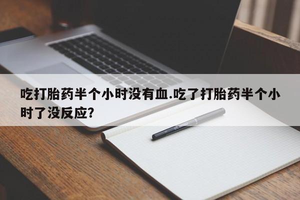 求买打胎药微信号吃打胎药半个小时没有血.吃了打胎药半个小时了没反应？