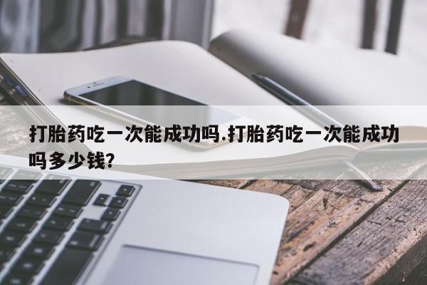 求买打胎药微信号打胎药吃一次能成功吗.打胎药吃一次能成功吗多少钱？