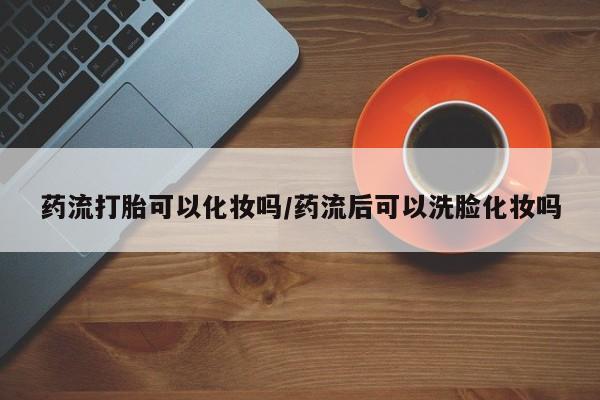 求买打胎药微信号药流打胎可以化妆吗/药流后可以洗脸化妆吗