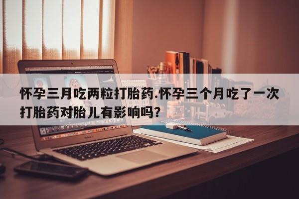 求买打胎药微信号怀孕三月吃两粒打胎药.怀孕三个月吃了一次打胎药对胎儿有影响吗？