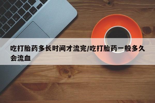 求买打胎药微信号吃打胎药多长时间才流完/吃打胎药一般多久会流血