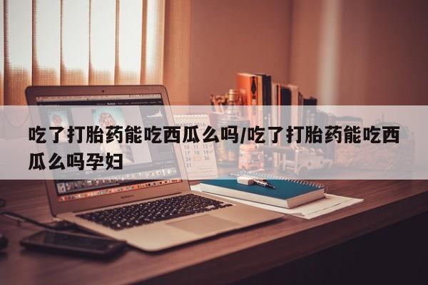 求买打胎药微信号吃了打胎药能吃西瓜么吗/吃了打胎药能吃西瓜么吗孕妇