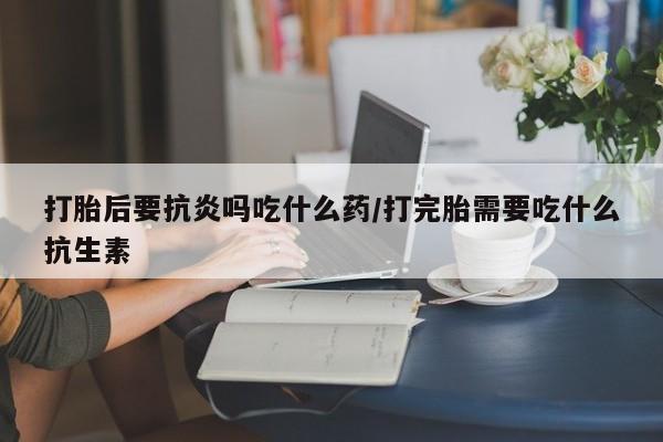 求买打胎药微信号打胎后要抗炎吗吃什么药/打完胎需要吃什么抗生素