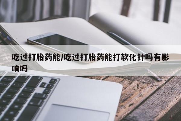 求买打胎药微信号吃过打胎药能/吃过打胎药能打软化针吗有影响吗