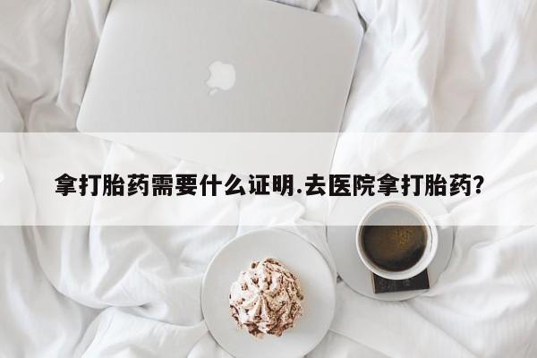 求买打胎药微信号拿打胎药需要什么证明.去医院拿打胎药？