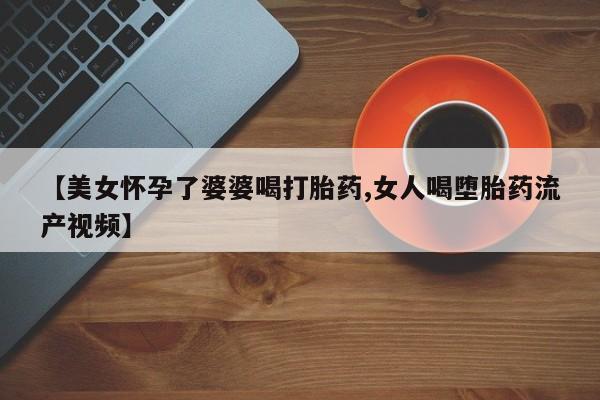 求买打胎药微信号【美女怀孕了婆婆喝打胎药,女人喝堕胎药流产视频】