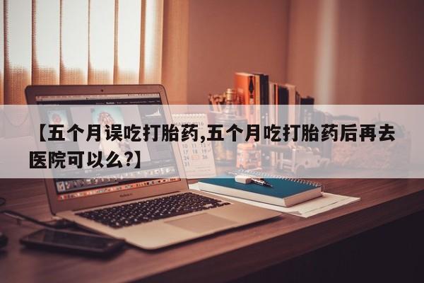 求买打胎药微信号【五个月误吃打胎药,五个月吃打胎药后再去医院可以么?】