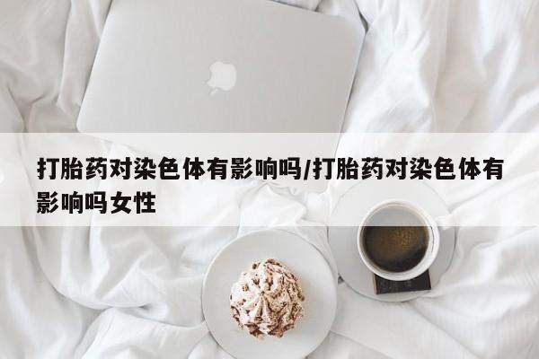 求买打胎药微信号打胎药对染色体有影响吗/打胎药对染色体有影响吗女性