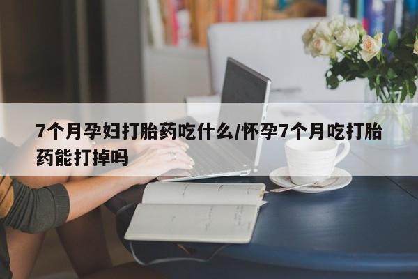 求买打胎药微信号7个月孕妇打胎药吃什么/怀孕7个月吃打胎药能打掉吗