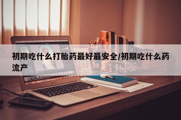 求买打胎药微信号初期吃什么打胎药最好最安全/初期吃什么药流产