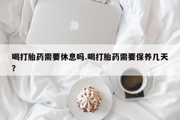 求买打胎药微信号喝打胎药需要休息吗.喝打胎药需要保养几天？