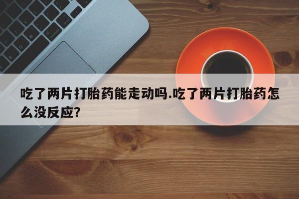 求买打胎药微信号吃了两片打胎药能走动吗.吃了两片打胎药怎么没反应？