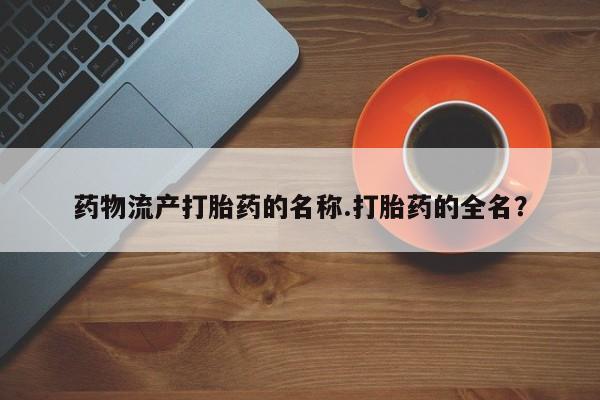 求买打胎药微信号药物流产打胎药的名称.打胎药的全名？