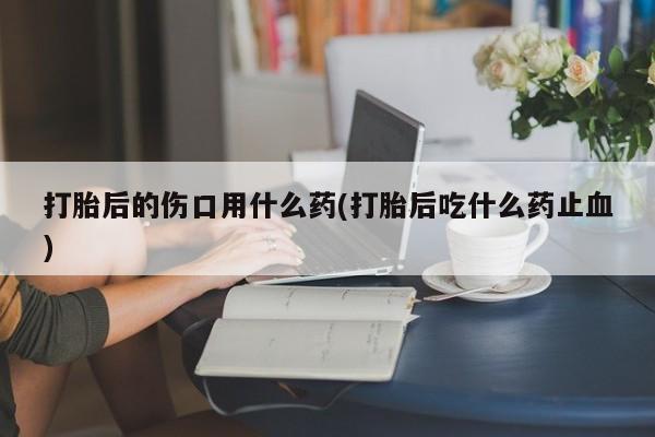 求买打胎药微信号打胎后的伤口用什么药(打胎后吃什么药止血)