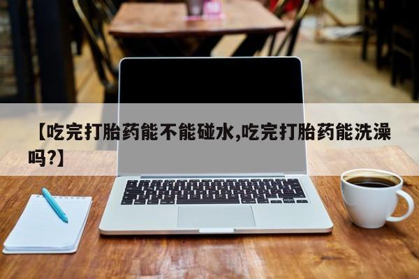 求买打胎药微信号【吃完打胎药能不能碰水,吃完打胎药能洗澡吗?】