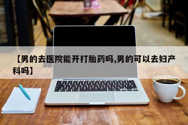 求买打胎药微信号【男的去医院能开打胎药吗,男的可以去妇产科吗】