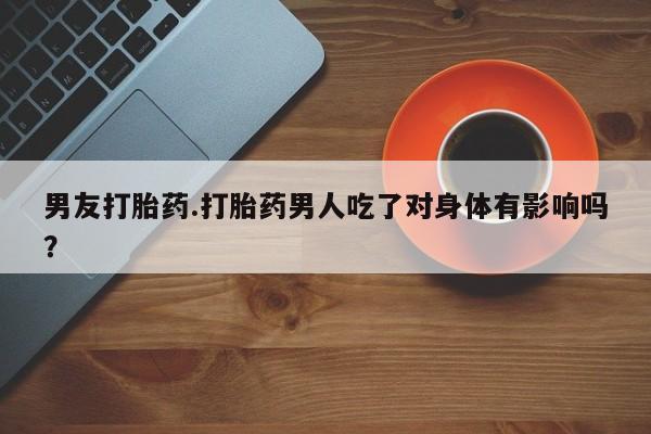 求买打胎药微信号男友打胎药.打胎药男人吃了对身体有影响吗？