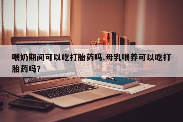 求买打胎药微信号喂奶期间可以吃打胎药吗.母乳喂养可以吃打胎药吗？