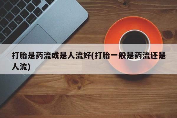 求买打胎药微信号打胎是药流或是人流好(打胎一般是药流还是人流)