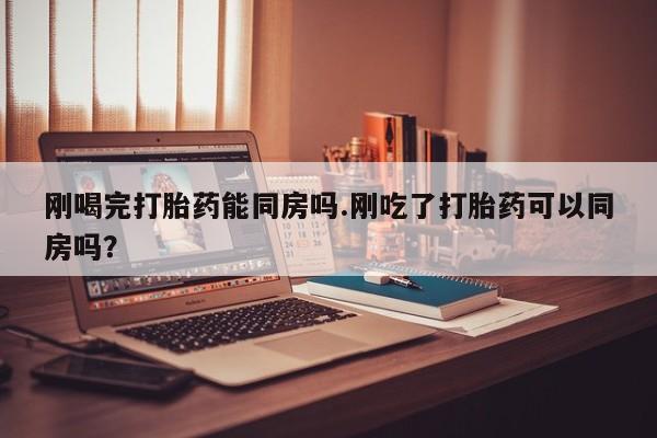 求买打胎药微信号刚喝完打胎药能同房吗.刚吃了打胎药可以同房吗？