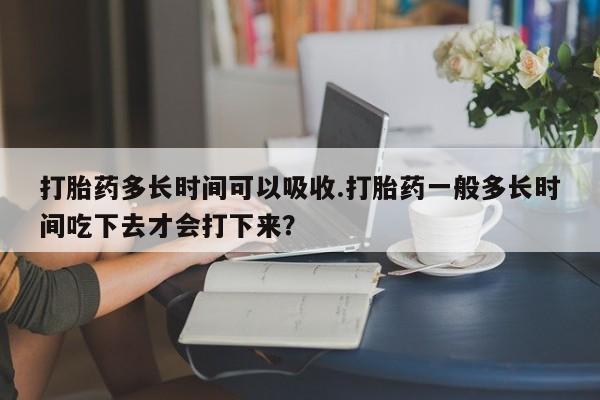 求买打胎药微信号打胎药多长时间可以吸收.打胎药一般多长时间吃下去才会打下来？