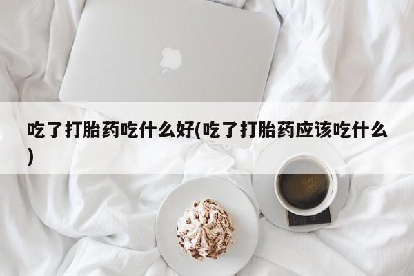 求买打胎药微信号吃了打胎药吃什么好(吃了打胎药应该吃什么)