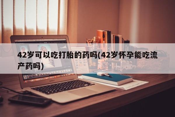 求买打胎药微信号42岁可以吃打胎的药吗(42岁怀孕能吃流产药吗)