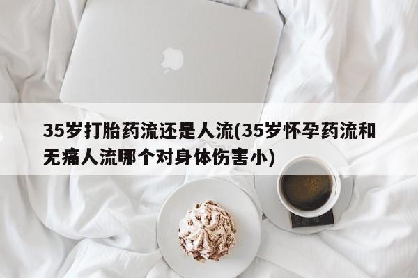 求买打胎药微信号35岁打胎药流还是人流(35岁怀孕药流和无痛人流哪个对身体伤害小)