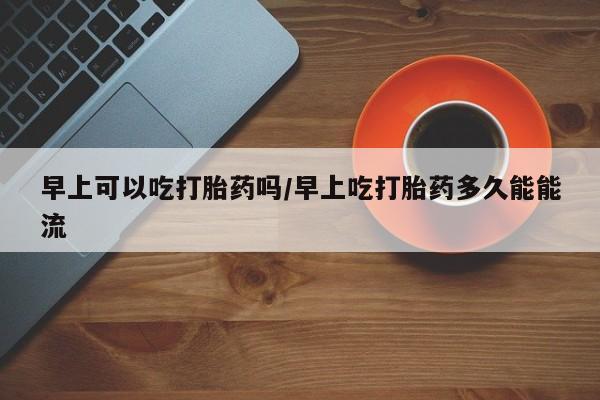 求买打胎药微信号早上可以吃打胎药吗/早上吃打胎药多久能能流