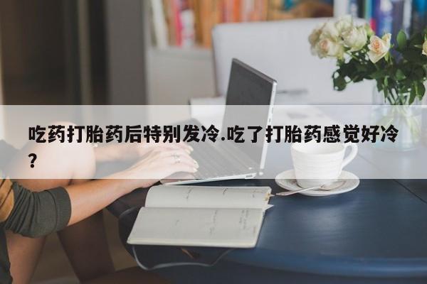求买打胎药微信号吃药打胎药后特别发冷.吃了打胎药感觉好冷？