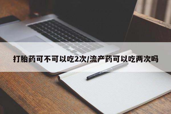 求买打胎药微信号打胎药可不可以吃2次/流产药可以吃两次吗