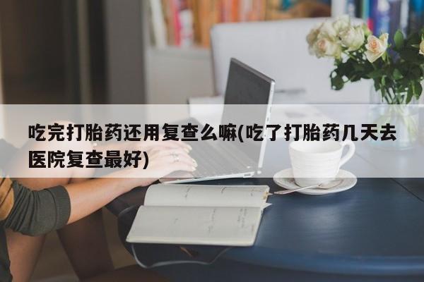 求买打胎药微信号吃完打胎药还用复查么嘛(吃了打胎药几天去医院复查最好)