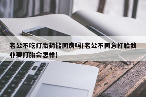 求买打胎药微信号老公不吃打胎药能同房吗(老公不同意打胎我非要打胎会怎样)